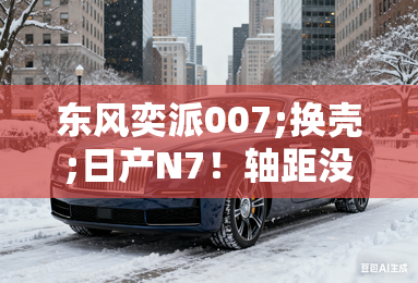 东风奕派007;换壳;日产N7！轴距没变，价格降1万多