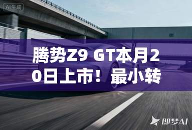 腾势Z9 GT本月20日上市！最小转弯半径+圆规掉头