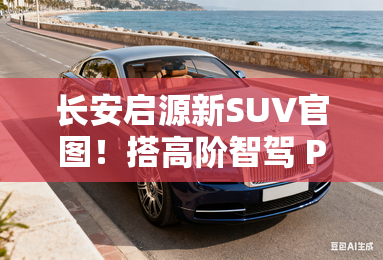 长安启源新SUV官图！搭高阶智驾 Pk比亚迪唐