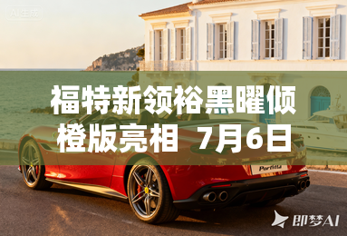 福特新领裕黑曜倾橙版亮相  7月6日上市