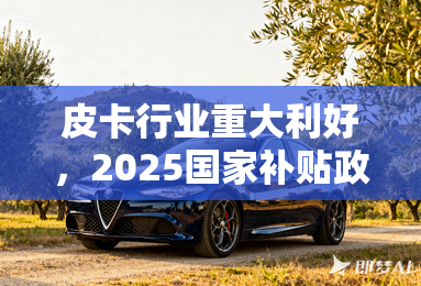 皮卡行业重大利好，2025国家补贴政策前瞻
