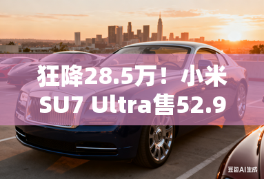 狂降28.5万！小米SU7 Ultra售52.99万 限量版卖81.49万