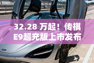 32.28 万起！传祺E9超充版上市发布 换新一代弹匣电池