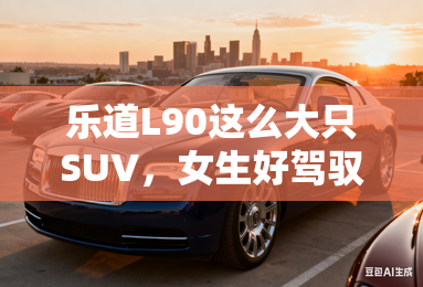 乐道L90这么大只SUV，女生好驾驭吗？听听怎么说！