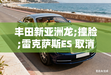 丰田新亚洲龙;撞脸;雷克萨斯ES 取消2.5油车 丰田新亚洲龙;撞脸;雷克萨斯ES 取消2.5油车