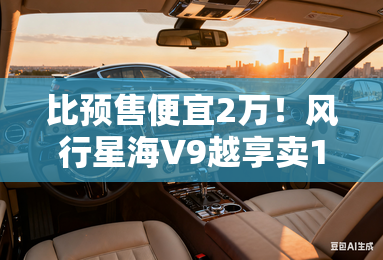 比预售便宜2万!风行星海V9越享卖19.99万元起 比预售便宜2万!风行星海V9越享卖19.99万元起