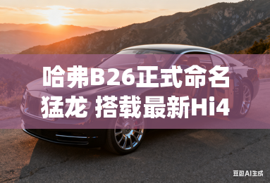 哈弗B26正式命名猛龙 搭载最新Hi4系统 哈弗B26正式命名猛龙 搭载最新Hi4系统