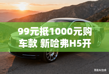 99元抵1000元购车款 新哈弗H5开启预订 99元抵1000元购车款 新哈弗H5开启预订