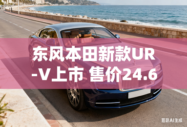 东风本田新款UR-V上市 售价24.68万元起 东风本田新款UR-V上市 售价24.68万元起