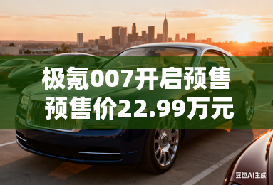 极氪007开启预售 预售价22.99万元起