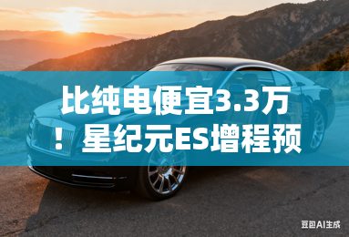 比纯电便宜3.3万！星纪元ES增程预售16.28万起