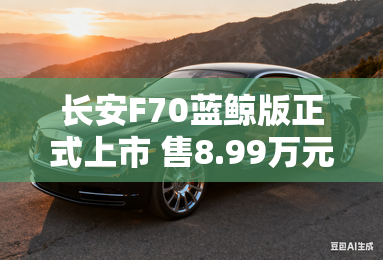 长安F70蓝鲸版正式上市 售8.99万元起 长安F70蓝鲸版正式上市 售8.99万元起