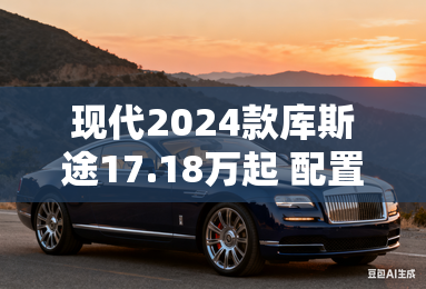 现代2024款库斯途17.18万起 配置更高级 现代2024款库斯途17.18万起 配置更高级