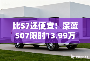 比S7还便宜!深蓝S07限时13.99万起 搭华为乾崑智驾 比S7还便宜!深蓝S07限时13.99万起 搭华为乾崑智驾