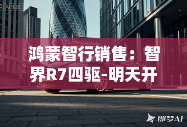 鸿蒙智行销售:智界R7四驱-明天开订!卖31.8万? 鸿蒙智行销售:智界R7四驱-明天开订!卖31.8万?