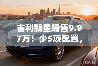 吉利新星瑞售9.97万!少5项配置,便宜9000元 吉利新星瑞售9.97万!少5项配置,便宜9000元