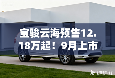 宝骏云海预售12.18万起!9月上市 比宋PLUS便宜4万 宝骏云海预售12.18万起!9月上市 比宋PLUS便宜4万