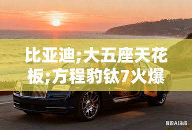 比亚迪;大五座天花板;方程豹钛7火爆上市,售价17.98万元起 比亚迪;大五座天花板;方程豹钛7火爆上市,售价17.98万元起