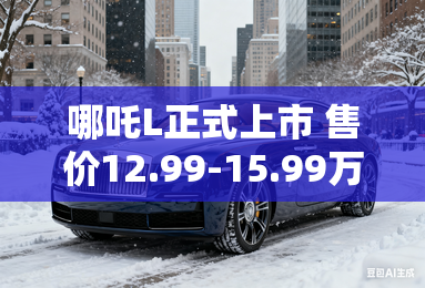 哪吒L正式上市 售价12.99-15.99万元