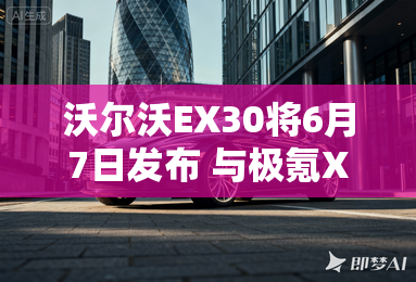 沃尔沃EX30将6月7日发布 与极氪X同平台-沃尔沃EX30将6月7日发布 极氪X同平台