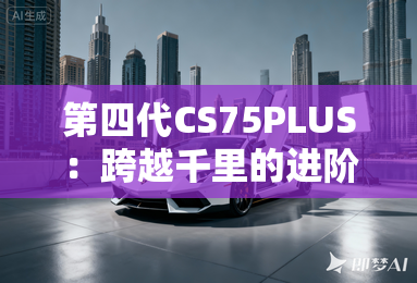 第四代CS75PLUS：跨越千里的进阶之旅