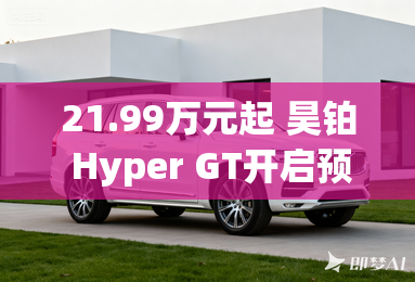 21.99万元起 昊铂 Hyper GT开启预售-21.99万元起 昊铂 Hyper GT开启预售