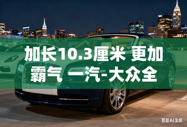 加长10.3厘米 更加霸气 一汽-大众全新探岳L下线！