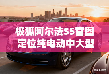 极狐阿尔法S5官图 定位纯电动中大型车