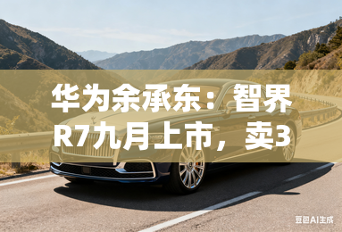 华为余承东：智界R7九月上市，卖30万以下都是亏的