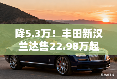 降5.3万!丰田新汉兰达售22.98万起 座椅为中国专属 降5.3万!丰田新汉兰达售22.98万起 座椅为中国专属