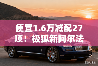 便宜1.6万减配27项！极狐新阿尔法S5限时卖12.88万