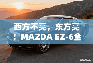 西方不亮,东方亮!MAZDA EZ-6全球版MAZDA 6e下线 西方不亮,东方亮!MAZDA EZ-6全球版MAZDA 6e下线