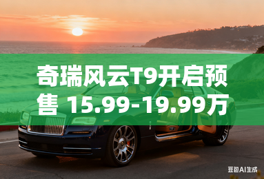 奇瑞风云T9开启预售 15.99-19.99万元 奇瑞风云T9开启预售 15.99-19.99万元