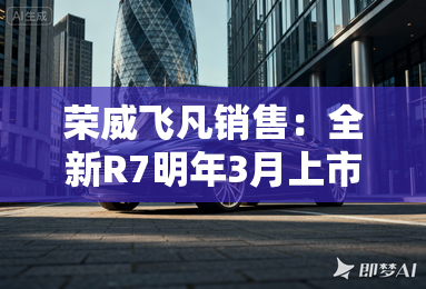 荣威飞凡销售:全新R7明年3月上市!现款清库降6万 荣威飞凡销售:全新R7明年3月上市!现款清库降6万