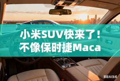 小米SUV快来了！不像保时捷Macan ;致敬;法拉利？