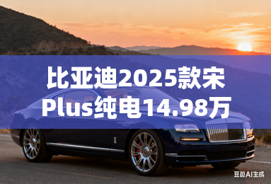 比亚迪2025款宋Plus纯电14.98万起!配置大升级 比亚迪2025款宋Plus纯电14.98万起!配置大升级