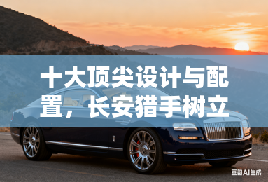 十大顶尖设计与配置，长安猎手树立新能源皮卡标杆