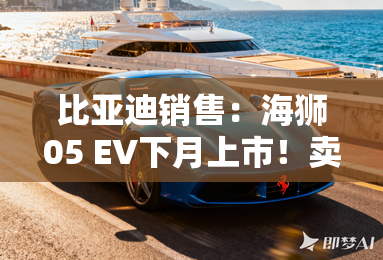 比亚迪销售：海狮05 EV下月上市！卖11.98万起？