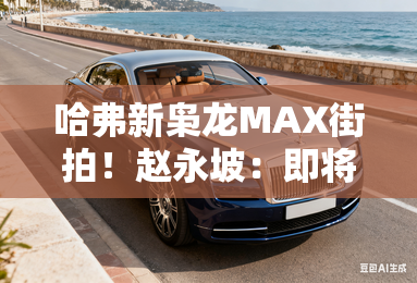 哈弗新枭龙MAX街拍!赵永坡:即将上市,搭高阶智驾 哈弗新枭龙MAX街拍!赵永坡:即将上市,搭高阶智驾