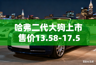 哈弗二代大狗上市 售价13.58-17.58万 哈弗二代大狗上市 售价13.58-17.58万