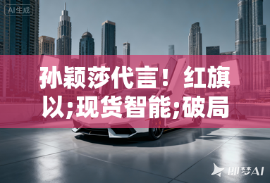 孙颖莎代言！红旗以;现货智能;破局，开启豪华智驾新纪元