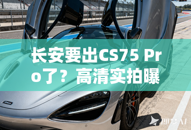 长安要出CS75 Pro了？高清实拍曝光，外观更漂亮
