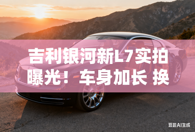 吉利银河新L7实拍曝光!车身加长 换1.5L插混 吉利银河新L7实拍曝光!车身加长 换1.5L插混