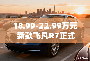 18.99-22.99万元 新款飞凡R7正式上市 18.99-22.99万元 新款飞凡R7正式上市