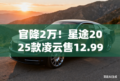 官降2万!星途2025款凌云售12.99万起 现在买再减8千 官降2万!星途2025款凌云售12.99万起 现在买再减8千