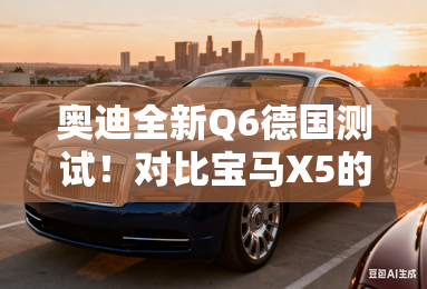 奥迪全新Q6德国测试!对比宝马X5的三大本土化杀招 奥迪全新Q6德国测试!对比宝马X5的三大本土化杀招