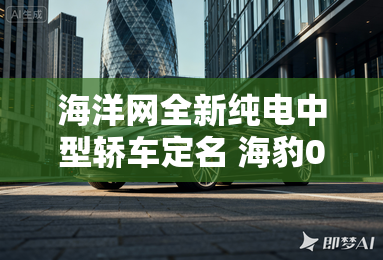 海洋网全新纯电中型轿车定名 海豹06GT 海洋网全新纯电中型轿车定名 海豹06GT