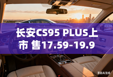 长安CS95 PLUS上市 售17.59-19.99万元 长安CS95 PLUS上市 售17.59-19.99万元