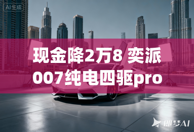 现金降2万8 奕派007纯电四驱pro版上市 现金降2万8 奕派007纯电四驱pro版上市