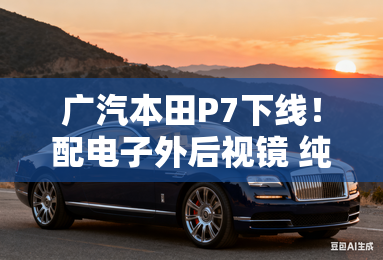 广汽本田P7下线！配电子外后视镜 纯电续航650km